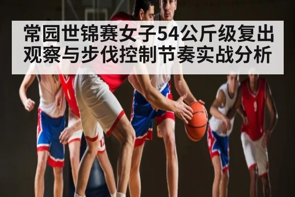 常园世锦赛女子54公斤级复出观察与步伐控制节奏实战分析